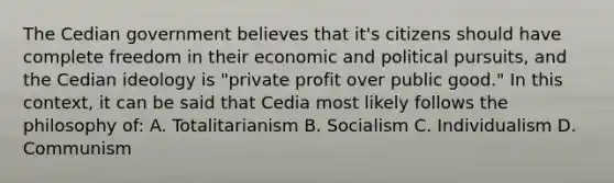 The Cedian government believes that it's citizens should have complete freedom in their economic and political pursuits, and the Cedian ideology is "private profit over public good." In this context, it can be said that Cedia most likely follows the philosophy of: A. Totalitarianism B. Socialism C. Individualism D. Communism