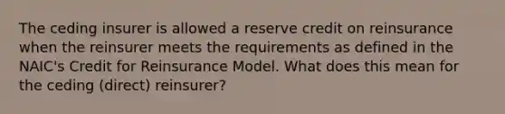 The ceding insurer is allowed a reserve credit on reinsurance when the reinsurer meets the requirements as defined in the NAIC's Credit for Reinsurance Model. What does this mean for the ceding (direct) reinsurer?