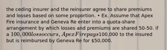 the ceding insurer and the reinsurer agree to share premiums and losses based on some proportion. • Ex. Assume that Apex Fire insurance and Geneva Re enter into a quota-share arrangement by which losses and premiums are shared 50-50. if a 100,000 loss occurs, Apex Fire pays100,000 to the insured but is reimbursed by Geneva Re for 50,000.