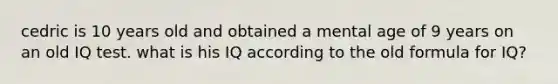 cedric is 10 years old and obtained a mental age of 9 years on an old IQ test. what is his IQ according to the old formula for IQ?