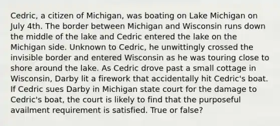 Cedric, a citizen of Michigan, was boating on Lake Michigan on July 4th. The border between Michigan and Wisconsin runs down the middle of the lake and Cedric entered the lake on the Michigan side. Unknown to Cedric, he unwittingly crossed the invisible border and entered Wisconsin as he was touring close to shore around the lake. As Cedric drove past a small cottage in Wisconsin, Darby lit a firework that accidentally hit Cedric's boat. If Cedric sues Darby in Michigan state court for the damage to Cedric's boat, the court is likely to find that the purposeful availment requirement is satisfied. True or false?