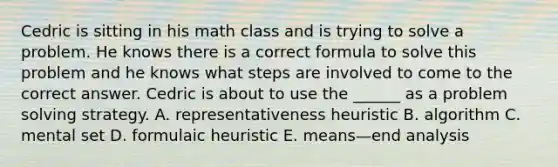 Cedric is sitting in his math class and is trying to solve a problem. He knows there is a correct formula to solve this problem and he knows what steps are involved to come to the correct answer. Cedric is about to use the ______ as a problem solving strategy. A. representativeness heuristic B. algorithm C. mental set D. formulaic heuristic E. means—end analysis