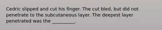 Cedric slipped and cut his finger. The cut bled, but did not penetrate to the subcutaneous layer. The deepest layer penetrated was the __________.