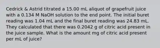 Cedrick & Astrid titrated a 15.00 mL aliquot of grapefruit juice with a 0.134 M NaOH solution to the end point. The initial buret reading was 1.04 mL and the final buret reading was 24.83 mL. They calculated that there was 0.2042 g of citric acid present in the juice sample. What is the amount mg of citric acid present per mL of juice?