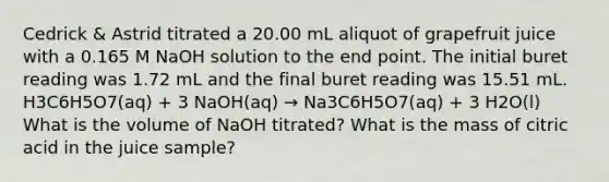 Cedrick & Astrid titrated a 20.00 mL aliquot of grapefruit juice with a 0.165 M NaOH solution to the end point. The initial buret reading was 1.72 mL and the final buret reading was 15.51 mL. H3C6H5O7(aq) + 3 NaOH(aq) → Na3C6H5O7(aq) + 3 H2O(l) What is the volume of NaOH titrated? What is the mass of citric acid in the juice sample?