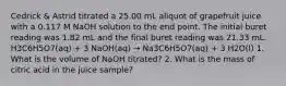 Cedrick & Astrid titrated a 25.00 mL aliquot of grapefruit juice with a 0.117 M NaOH solution to the end point. The initial buret reading was 1.82 mL and the final buret reading was 21.33 mL. H3C6H5O7(aq) + 3 NaOH(aq) → Na3C6H5O7(aq) + 3 H2O(l) 1. What is the volume of NaOH titrated? 2. What is the mass of citric acid in the juice sample?