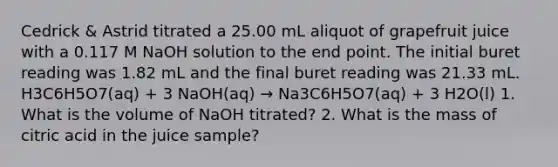 Cedrick & Astrid titrated a 25.00 mL aliquot of grapefruit juice with a 0.117 M NaOH solution to the end point. The initial buret reading was 1.82 mL and the final buret reading was 21.33 mL. H3C6H5O7(aq) + 3 NaOH(aq) → Na3C6H5O7(aq) + 3 H2O(l) 1. What is the volume of NaOH titrated? 2. What is the mass of citric acid in the juice sample?