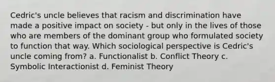 Cedric's uncle believes that racism and discrimination have made a positive impact on society - but only in the lives of those who are members of the dominant group who formulated society to function that way. Which sociological perspective is Cedric's uncle coming from? a. Functionalist b. Conflict Theory c. Symbolic Interactionist d. Feminist Theory