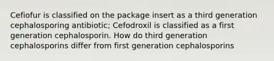 Cefiofur is classified on the package insert as a third generation cephalosporing antibiotic; Cefodroxil is classified as a first generation cephalosporin. How do third generation cephalosporins differ from first generation cephalosporins