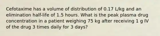 Cefotaxime has a volume of distribution of 0.17 L/kg and an elimination half-life of 1.5 hours. What is the peak plasma drug concentration in a patient weighing 75 kg after receiving 1 g IV of the drug 3 times daily for 3 days?