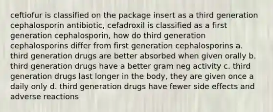 ceftiofur is classified on the package insert as a third generation cephalosporin antibiotic, cefadroxil is classified as a first generation cephalosporin, how do third generation cephalosporins differ from first generation cephalosporins a. third generation drugs are better absorbed when given orally b. third generation drugs have a better gram neg activity c. third generation drugs last longer in the body, they are given once a daily only d. third generation drugs have fewer side effects and adverse reactions