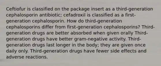 Ceftiofur is classified on the package insert as a third-generation cephalosporin antibiotic; cefadroxil is classified as a first-generation cephalosporin. How do third-generation cephalosporins differ from first-generation cephalosporins? Third-generation drugs are better absorbed when given orally Third-generation drugs have better gram-negative activity. Third-generation drugs last longer in the body; they are given once daily only. Third-generation drugs have fewer side effects and adverse reactions.