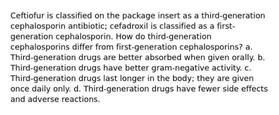 Ceftiofur is classified on the package insert as a third-generation cephalosporin antibiotic; cefadroxil is classified as a first-generation cephalosporin. How do third-generation cephalosporins differ from first-generation cephalosporins? a. Third-generation drugs are better absorbed when given orally. b. Third-generation drugs have better gram-negative activity. c. Third-generation drugs last longer in the body; they are given once daily only. d. Third-generation drugs have fewer side effects and adverse reactions.