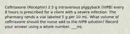 Ceftriaxone (Rocephin) 2.5 g intravenous piggyback (IVPB) every 8 hours is prescribed for a client with a severe infection. The pharmacy sends a vial labeled 5 g per 10 mL. What volume of ceftriaxone should the nurse add to the IVPB solution? Record your answer using a whole number. ___mL