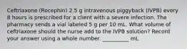 Ceftriaxone (Rocephin) 2.5 g intravenous piggyback (IVPB) every 8 hours is prescribed for a client with a severe infection. The pharmacy sends a vial labeled 5 g per 10 mL. What volume of ceftriaxone should the nurse add to the IVPB solution? Record your answer using a whole number. __________ mL