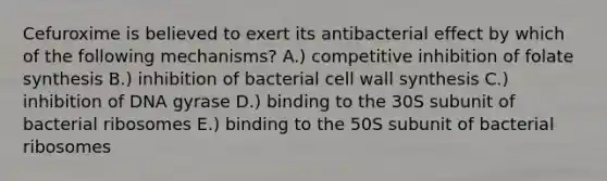 Cefuroxime is believed to exert its antibacterial effect by which of the following mechanisms? A.) competitive inhibition of folate synthesis B.) inhibition of bacterial cell wall synthesis C.) inhibition of DNA gyrase D.) binding to the 30S subunit of bacterial ribosomes E.) binding to the 50S subunit of bacterial ribosomes