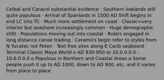 Ceibal and Caracol substantial evidence · Southern lowlands still quite populous · Arrival of Spaniards in 1500 AD Shift begins in end LC into TC · Much more settlement on coast · Classic=very interior but seashore increasingly common · Huge demographic shfit · Populations moving out into coastal · Rulers engaged in long distance canoe trading · Ceramics begin refer to styles from N Yucatec not Peten · Text free sites along E Carib seaboard · Terminal Classic Maya World o AD 830-950 or 10.0.0.0.0 - 10.6.0.0.0 o Populous in Northern and Coastal Areas o Some people push it up to AD 1000, down to AD 900, etc. and it varies from place to place