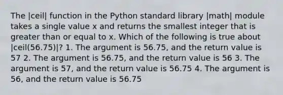 The |ceil| function in the Python standard library |math| module takes a single value x and returns the smallest integer that is greater than or equal to x. Which of the following is true about |ceil(56.75)|? 1. The argument is 56.75, and the return value is 57 2. The argument is 56.75, and the return value is 56 3. The argument is 57, and the return value is 56.75 4. The argument is 56, and the return value is 56.75