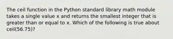 The ceil function in the Python standard library math module takes a single value x and returns the smallest integer that is greater than or equal to x. Which of the following is true about ceil(56.75)?