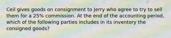 Ceil gives goods on consignment to Jerry who agree to try to sell them for a 25% commission. At the end of the accounting period, which of the following parties includes in its inventory the consigned goods?