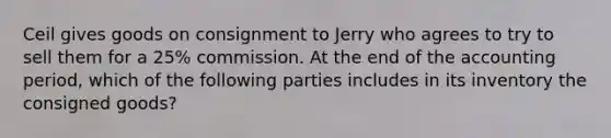 Ceil gives goods on consignment to Jerry who agrees to try to sell them for a 25% commission. At the end of the accounting period, which of the following parties includes in its inventory the consigned goods?