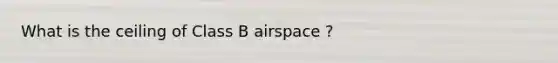 What is the ceiling of Class B airspace ?