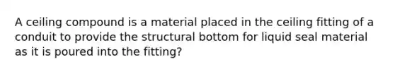 A ceiling compound is a material placed in the ceiling fitting of a conduit to provide the structural bottom for liquid seal material as it is poured into the fitting?