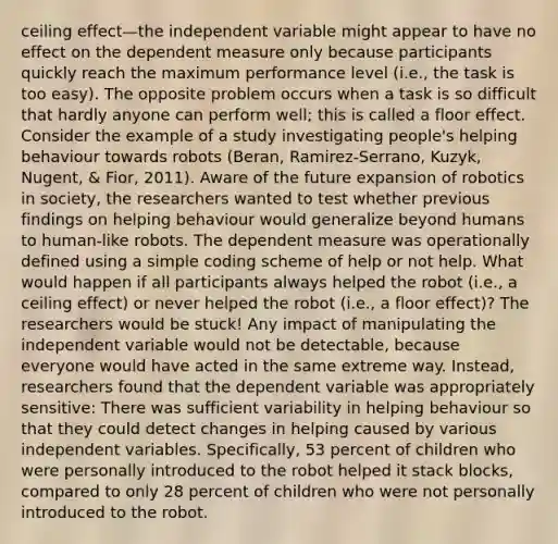 ceiling effect—the independent variable might appear to have no effect on the dependent measure only because participants quickly reach the maximum performance level (i.e., the task is too easy). The opposite problem occurs when a task is so difficult that hardly anyone can perform well; this is called a floor effect. Consider the example of a study investigating people's helping behaviour towards robots (Beran, Ramirez-Serrano, Kuzyk, Nugent, & Fior, 2011). Aware of the future expansion of robotics in society, the researchers wanted to test whether previous findings on helping behaviour would generalize beyond humans to human-like robots. The dependent measure was operationally defined using a simple coding scheme of help or not help. What would happen if all participants always helped the robot (i.e., a ceiling effect) or never helped the robot (i.e., a floor effect)? The researchers would be stuck! Any impact of manipulating the independent variable would not be detectable, because everyone would have acted in the same extreme way. Instead, researchers found that the dependent variable was appropriately sensitive: There was sufficient variability in helping behaviour so that they could detect changes in helping caused by various independent variables. Specifically, 53 percent of children who were personally introduced to the robot helped it stack blocks, compared to only 28 percent of children who were not personally introduced to the robot.