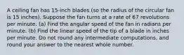 A ceiling fan has 15-inch blades (so the radius of the circular fan is 15 inches). Suppose the fan turns at a rate of 67 revolutions per minute. (a) Find the angular speed of the fan in radians per minute. (b) Find the linear speed of the tip of a blade in inches per minute. Do not round any intermediate computations, and round your answer to the nearest whole number.