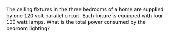 The ceiling fixtures in the three bedrooms of a home are supplied by one 120 volt parallel circuit. Each fixture is equipped with four 100 watt lamps. What is the total power consumed by the bedroom lighting?