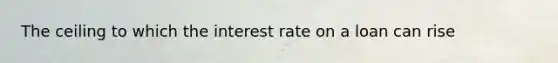 The ceiling to which the interest rate on a loan can rise