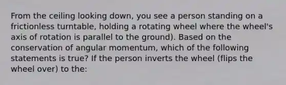 From the ceiling looking down, you see a person standing on a frictionless turntable, holding a rotating wheel where the wheel's axis of rotation is parallel to the ground). Based on the conservation of angular momentum, which of the following statements is true? If the person inverts the wheel (flips the wheel over) to the: