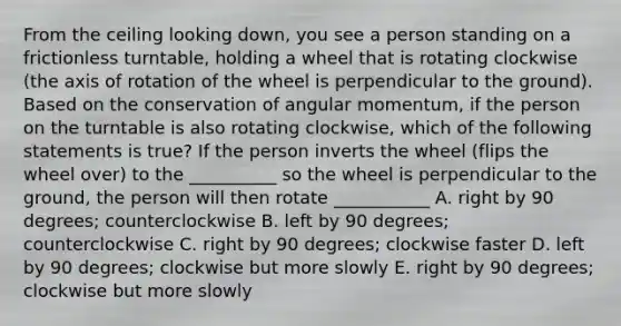 From the ceiling looking down, you see a person standing on a frictionless turntable, holding a wheel that is rotating clockwise (the axis of rotation of the wheel is perpendicular to the ground). Based on the conservation of angular momentum, if the person on the turntable is also rotating clockwise, which of the following statements is true? If the person inverts the wheel (flips the wheel over) to the __________ so the wheel is perpendicular to the ground, the person will then rotate ___________ A. right by 90 degrees; counterclockwise B. left by 90 degrees; counterclockwise C. right by 90 degrees; clockwise faster D. left by 90 degrees; clockwise but more slowly E. right by 90 degrees; clockwise but more slowly