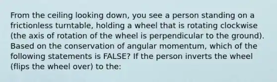 From the ceiling looking down, you see a person standing on a frictionless turntable, holding a wheel that is rotating clockwise (the axis of rotation of the wheel is perpendicular to the ground). Based on the conservation of angular momentum, which of the following statements is FALSE? If the person inverts the wheel (flips the wheel over) to the: