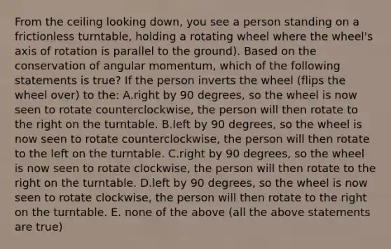 From the ceiling looking down, you see a person standing on a frictionless turntable, holding a rotating wheel where the wheel's axis of rotation is parallel to the ground). Based on the conservation of angular momentum, which of the following statements is true? If the person inverts the wheel (flips the wheel over) to the: A.right by 90 degrees, so the wheel is now seen to rotate counterclockwise, the person will then rotate to the right on the turntable. B.left by 90 degrees, so the wheel is now seen to rotate counterclockwise, the person will then rotate to the left on the turntable. C.right by 90 degrees, so the wheel is now seen to rotate clockwise, the person will then rotate to the right on the turntable. D.left by 90 degrees, so the wheel is now seen to rotate clockwise, the person will then rotate to the right on the turntable. E. none of the above (all the above statements are true)