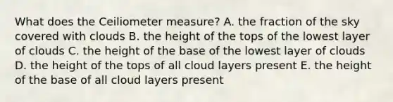 What does the Ceilio<a href='https://www.questionai.com/knowledge/kd73UVSayN-meter-m' class='anchor-knowledge'>meter m</a>easure? A. the fraction of the sky covered with clouds B. the height of the tops of the lowest layer of clouds C. the height of the base of the lowest layer of clouds D. the height of the tops of all cloud layers present E. the height of the base of all cloud layers present