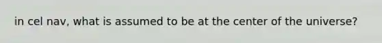in cel nav, what is assumed to be at the center of the universe?