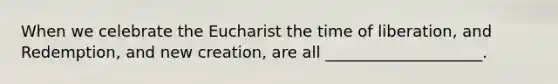 When we celebrate the Eucharist the time of liberation, and Redemption, and new creation, are all ____________________.