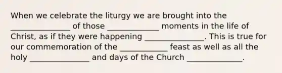 When we celebrate the liturgy we are brought into the _______________ of those _____________ moments in the life of Christ, as if they were happening _______________. This is true for our commemoration of the ____________ feast as well as all the holy _______________ and days of the Church ______________.