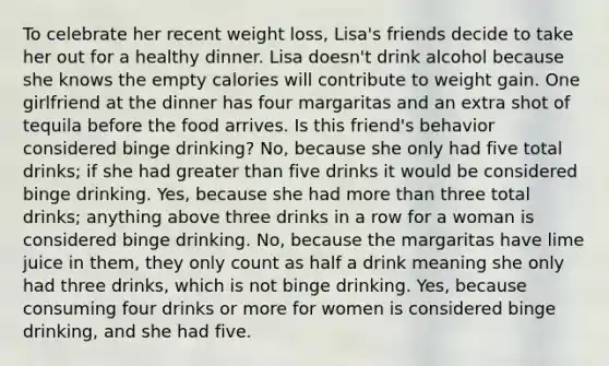 To celebrate her recent weight loss, Lisa's friends decide to take her out for a healthy dinner. Lisa doesn't drink alcohol because she knows the empty calories will contribute to weight gain. One girlfriend at the dinner has four margaritas and an extra shot of tequila before the food arrives. Is this friend's behavior considered binge drinking? No, because she only had five total drinks; if she had greater than five drinks it would be considered binge drinking. Yes, because she had more than three total drinks; anything above three drinks in a row for a woman is considered binge drinking. No, because the margaritas have lime juice in them, they only count as half a drink meaning she only had three drinks, which is not binge drinking. Yes, because consuming four drinks or more for women is considered binge drinking, and she had five.