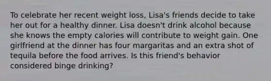 To celebrate her recent weight loss, Lisa's friends decide to take her out for a healthy dinner. Lisa doesn't drink alcohol because she knows the empty calories will contribute to weight gain. One girlfriend at the dinner has four margaritas and an extra shot of tequila before the food arrives. Is this friend's behavior considered binge drinking?