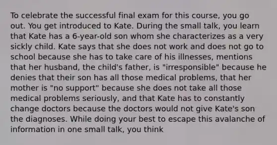 To celebrate the successful final exam for this course, you go out. You get introduced to Kate. During the small talk, you learn that Kate has a 6-year-old son whom she characterizes as a very sickly child. Kate says that she does not work and does not go to school because she has to take care of his illnesses, mentions that her husband, the child's father, is "irresponsible" because he denies that their son has all those medical problems, that her mother is "no support" because she does not take all those medical problems seriously, and that Kate has to constantly change doctors because the doctors would not give Kate's son the diagnoses. While doing your best to escape this avalanche of information in one small talk, you think