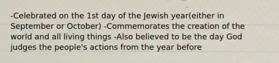 -Celebrated on the 1st day of the Jewish year(either in September or October) -Commemorates the creation of the world and all living things -Also believed to be the day God judges the people's actions from the year before