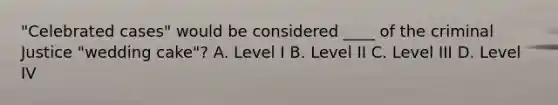 "Celebrated cases" would be considered ____ of the criminal Justice "wedding cake"? A. Level I B. Level II C. Level III D. Level IV