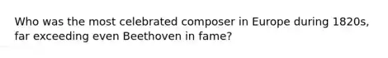 Who was the most celebrated composer in Europe during 1820s, far exceeding even Beethoven in fame?