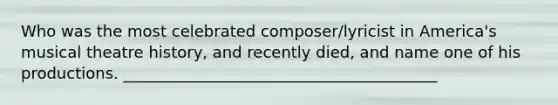 Who was the most celebrated composer/lyricist in America's musical theatre history, and recently died, and name one of his productions. ________________________________________