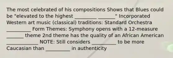 The most celebrated of his compositions Shows that Blues could be "elevated to the highest _________ _______" Incorporated Western art music (classical) traditions: Standard Orchestra __________ Form Themes: Symphony opens with a 12-measure _______ theme 2nd theme has the quality of an African American _____________ NOTE: Still considers __________ to be more Caucasian than __________ in authenticity