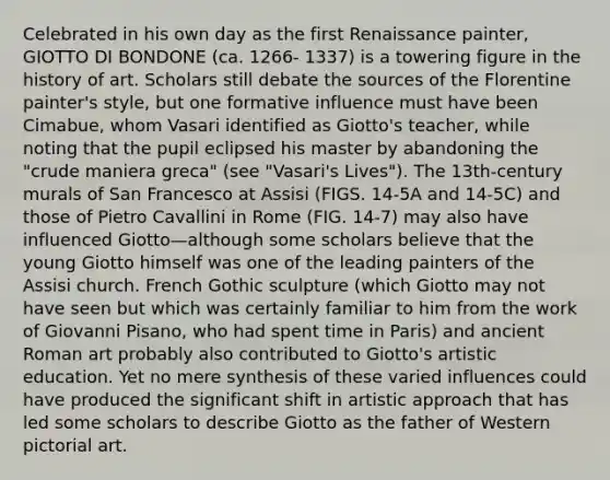 Celebrated in his own day as the first Renaissance painter, GIOTTO DI BONDONE (ca. 1266- 1337) is a towering figure in the history of art. Scholars still debate the sources of the Florentine painter's style, but one formative influence must have been Cimabue, whom Vasari identified as Giotto's teacher, while noting that the pupil eclipsed his master by abandoning the "crude maniera greca" (see "Vasari's Lives"). The 13th-century murals of San Francesco at Assisi (FIGS. 14-5A and 14-5C) and those of Pietro Cavallini in Rome (FIG. 14-7) may also have influenced Giotto—although some scholars believe that the young Giotto himself was one of the leading painters of the Assisi church. French Gothic sculpture (which Giotto may not have seen but which was certainly familiar to him from the work of Giovanni Pisano, who had spent time in Paris) and ancient Roman art probably also contributed to Giotto's artistic education. Yet no mere synthesis of these varied influences could have produced the significant shift in artistic approach that has led some scholars to describe Giotto as the father of Western pictorial art.