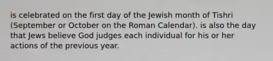 is celebrated on the first day of the Jewish month of Tishri (September or October on the Roman Calendar). is also the day that Jews believe God judges each individual for his or her actions of the previous year.