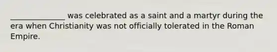 ______________ was celebrated as a saint and a martyr during the era when Christianity was not officially tolerated in the Roman Empire.